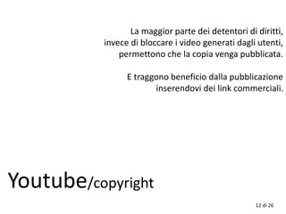 La maggior parte dei detentori di diritti,
invece di bloccare i video generati dagli utenti,
permettono che la copia venga pubblicata.
E traggono beneficio dalla pubblicazione
inserendovi dei link commerciali.
Youtube/copyright
12 di 26
 