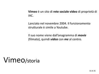 16 di 26
Vimeo/storia
Vimeo è un sito di rete sociale video di proprietà di
IAC.
Lanciato nel novembre 2004. Il funzionamento
strutturale è simile a Youtube.
Il suo nome viene dall’anagramma di movie
(filmato), quindi video con me al centro.
 