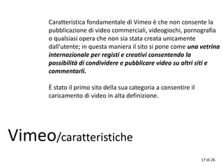 17 di 26
Caratteristica fondamentale di Vimeo è che non consente la
pubblicazione di video commerciali, videogiochi, pornografia
o qualsiasi opera che non sia stata creata unicamente
dall'utente; in questa maniera il sito si pone come una vetrina
internazionale per registi e creativi consentendo la
possibilità di condividere e pubblicare video su altri siti e
commentarli.
È stato il primo sito della sua categoria a consentire il
caricamento di video in alta definizione.
Vimeo/caratteristiche
 