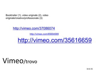 18 di 26
Vimeo/trovo
http://vimeo.com/37086074
http://vimeo.com/65604589
Booktrailer (1), video originale (2), video
originale/creativo/professionale (3)
http://vimeo.com/35616659
 