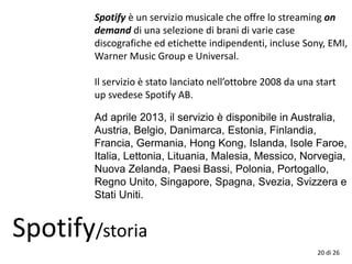 20 di 26
Spotify/storia
Spotify è un servizio musicale che offre lo streaming on
demand di una selezione di brani di varie case
discografiche ed etichette indipendenti, incluse Sony, EMI,
Warner Music Group e Universal.
Il servizio è stato lanciato nell’ottobre 2008 da una start
up svedese Spotify AB.
Ad aprile 2013, il servizio è disponibile in Australia,
Austria, Belgio, Danimarca, Estonia, Finlandia,
Francia, Germania, Hong Kong, Islanda, Isole Faroe,
Italia, Lettonia, Lituania, Malesia, Messico, Norvegia,
Nuova Zelanda, Paesi Bassi, Polonia, Portogallo,
Regno Unito, Singapore, Spagna, Svezia, Svizzera e
Stati Uniti.
 