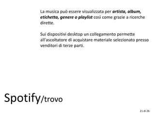 21 di 26
Spotify/trovo
La musica può essere visualizzata per artista, album,
etichetta, genere o playlist così come grazie a ricerche
dirette.
Sui dispositivi desktop un collegamento permette
all'ascoltatore di acquistare materiale selezionato presso
venditori di terze parti.
 