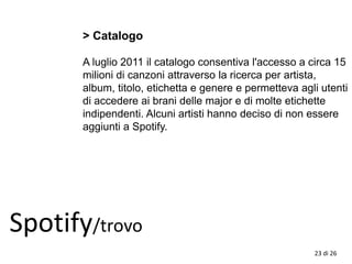 Spotify/trovo
> Catalogo
A luglio 2011 il catalogo consentiva l'accesso a circa 15
milioni di canzoni attraverso la ricerca per artista,
album, titolo, etichetta e genere e permetteva agli utenti
di accedere ai brani delle major e di molte etichette
indipendenti. Alcuni artisti hanno deciso di non essere
aggiunti a Spotify.
23 di 26
 