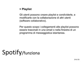 > Playlist
Gli utenti possono creare playlist e condividerle, e
modificarle con la collaborazione di altri utenti
(software collaborativo).
Per questo scopo i collegamenti alle playlist possono
essere trascinati in una email o nella finestra di un
programma di messaggistica istantanea.
Spotify/funziona
24 di 26
 