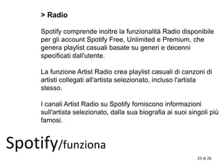 > Radio
Spotify comprende inoltre la funzionalità Radio disponibile
per gli account Spotify Free, Unlimited e Premium, che
genera playlist casuali basate su generi e decenni
specificati dall'utente.
La funzione Artist Radio crea playlist casuali di canzoni di
artisti collegati all'artista selezionato, incluso l'artista
stesso.
I canali Artist Radio su Spotify forniscono informazioni
sull'artista selezionato, dalla sua biografia ai suoi singoli più
famosi.
Spotify/funziona
25 di 26
 