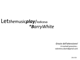 Grazie dell’attenzione!
A martedì prossimo…
valentina.sbom@gmail.com
Letthemusicplay/lodiceva
26 di 26
*BarryWhite
 