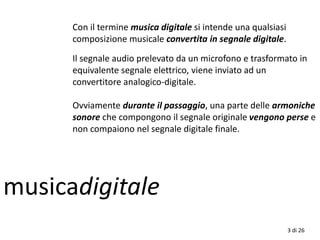 musicadigitale
3 di 26
Con il termine musica digitale si intende una qualsiasi
composizione musicale convertita in segnale digitale.
Il segnale audio prelevato da un microfono e trasformato in
equivalente segnale elettrico, viene inviato ad un
convertitore analogico-digitale.
Ovviamente durante il passaggio, una parte delle armoniche
sonore che compongono il segnale originale vengono perse e
non compaiono nel segnale digitale finale.
 