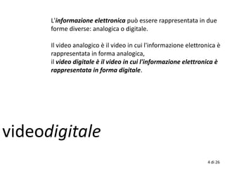 videodigitale
4 di 26
L'informazione elettronica può essere rappresentata in due
forme diverse: analogica o digitale.
Il video analogico è il video in cui l'informazione elettronica è
rappresentata in forma analogica,
il video digitale è il video in cui l'informazione elettronica è
rappresentata in forma digitale.
 