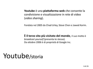 Youtube è una piattaforma web che consente la
condivisione e visualizzazione in rete di video
(video sharing).
Fondata nel 2005 da Chad Urley, Steve Chen e Jawed Karim.
Youtube/storia
È il terzo sito più visitato del mondo, il suo motto è
broadcast yourself (presenta te stesso).
Da ottobre 2006 è di proprietà di Google Inc.
6 di 26
 
