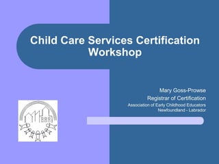 Child Care Services Certification Workshop Mary Goss-Prowse Registrar of Certification Association of Early Childhood Educators Newfoundland - Labrador 