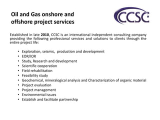 Established in late 2010, CCSC is an international independent consulting company
providing the following professional services and solutions to clients through the
entire project life:
• Exploration, seismic, production and development
• EOR/IOR
• Study, Research and development
• Scientific cooperation
• Field rehabilitation
• Feasibility study
• Geochemical, mineralogical analysis and Characterization of organic material
• Project evaluation
• Project management
• Environmental issues
• Establish and facilitate partnership
Oil and Gas onshore and
offshore project services
 