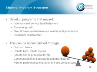Channel Program Structure
• Develop programs that reward:
– Inventory and service level behaviors
– Revenue growth
– Overall cross-market revenue volume and penetration
– Distributor cost transfer
• This can be accomplished through…
– Discount levels
– Rebate tiers, rebate menus
– Benefit and requirement levels
– Communication of scorecards and dashboards
– Partner performance management and comparisons
10
 