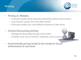 Pricing
• Pricing vs. Rebates
– Corporate rebate drives executive positioning influencing inventory
– Less directly impacts front line sales activity
– Discounts enable your most effective partners to take share
• Control Discounting Activity
– Manage all discounting through ship & debit
– Consider cost, time to market, complexity, price erosion
• Communicate pricing levels to the market to incent
achievement of next level
13
 