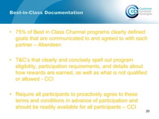 Best-in-Class Documentation
• 75% of Best in Class Channel programs clearly defined
goals that are communicated to and agreed to with each
partner – Aberdeen
• T&C’s that clearly and concisely spell out program
eligibility, participation requirements, and details about
how rewards are earned, as well as what is not qualified
or allowed - CCI
• Require all participants to proactively agree to these
terms and conditions in advance of participation and
should be readily available for all participants – CCI
20
 