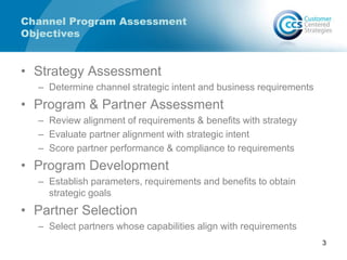 Channel Program Assessment
Objectives
• Strategy Assessment
– Determine channel strategic intent and business requirements
• Program & Partner Assessment
– Review alignment of requirements & benefits with strategy
– Evaluate partner alignment with strategic intent
– Score partner performance & compliance to requirements
• Program Development
– Establish parameters, requirements and benefits to obtain
strategic goals
• Partner Selection
– Select partners whose capabilities align with requirements
3
 
