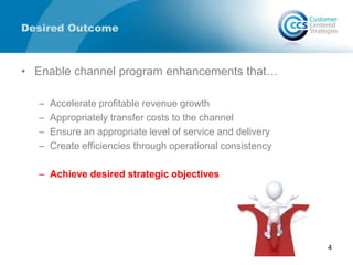 Desired Outcome
• Enable channel program enhancements that…
– Accelerate profitable revenue growth
– Appropriately transfer costs to the channel
– Ensure an appropriate level of service and delivery
– Create efficiencies through operational consistency
– Achieve desired strategic objectives
4
 