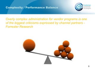 Complexity / Performance Balance
Overly complex administration for vendor programs is one
of the biggest criticisms expressed by channel partners -
Forrester Research
9
 