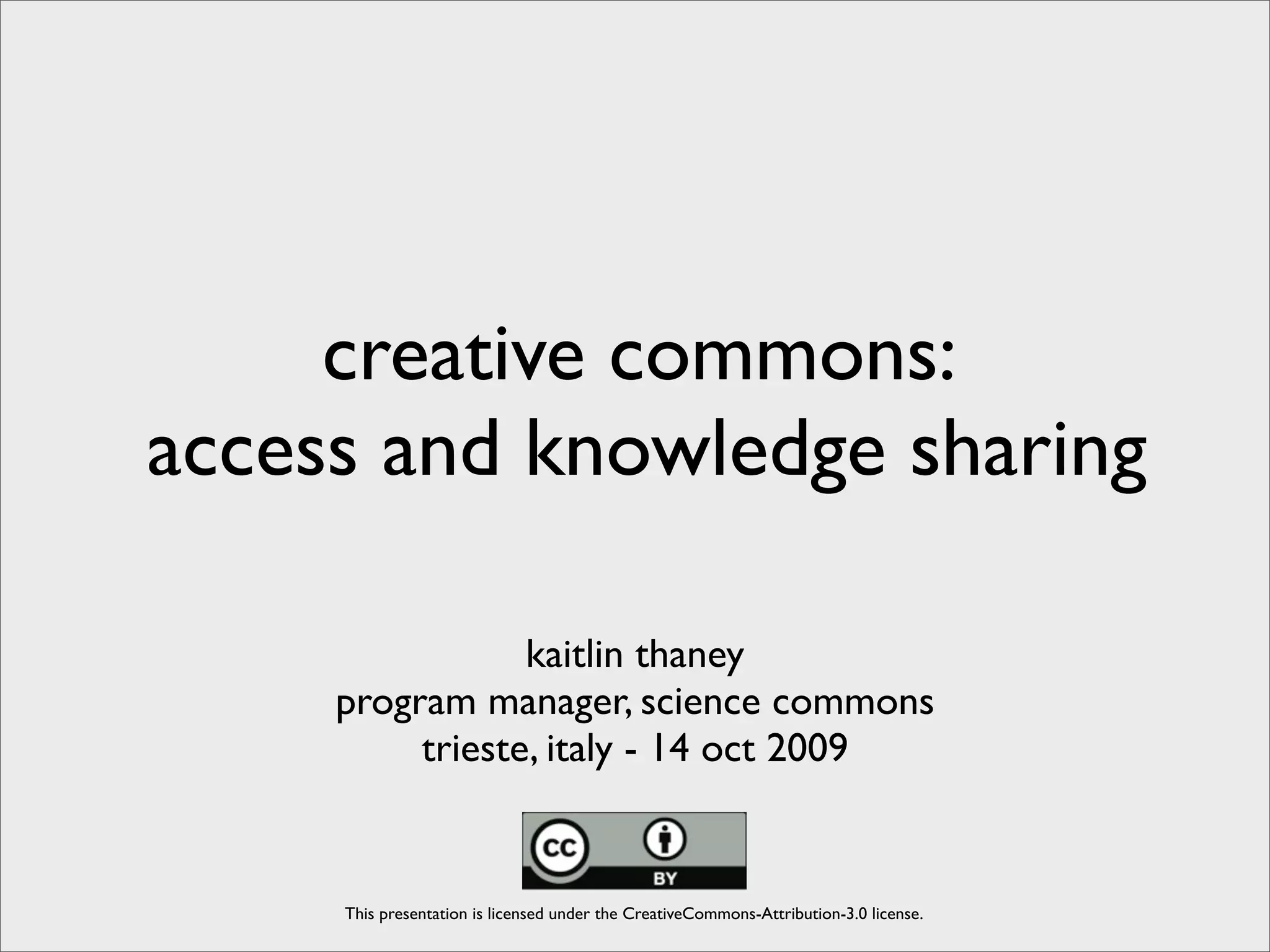 creative commons:
access and knowledge sharing

                 kaitlin thaney
     program manager, science commons
          trieste, italy - 14 oct 2009


     This presentation is licensed under the CreativeCommons-Attribution-3.0 license.
 
