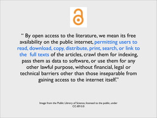 “ By open access to the literature, we mean its free
 availability on the public internet, permitting users to
read, download, copy, distribute, print, search, or link to
 the full texts of the articles, crawl them for indexing,
  pass them as data to software, or use them for any
    other lawful purpose, without ﬁnancial, legal or
 technical barriers other than those inseparable from
           gaining access to the internet itself.”



          Image from the Public Library of Science, licensed to the public, under
                                       CC-BY-3.0
 