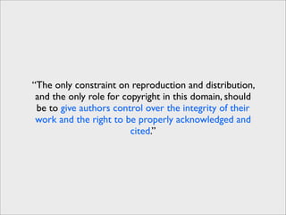 “The only constraint on reproduction and distribution,
 and the only role for copyright in this domain, should
 be to give authors control over the integrity of their
 work and the right to be properly acknowledged and
                         cited.”
 