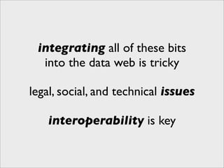 integrating all of these bits
  into the data web is tricky

legal, social, and technical issues

    interoperability is key
 
