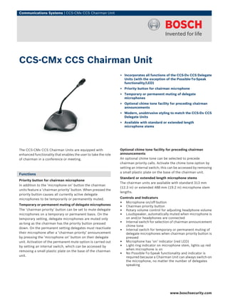 Communications Systems | CCS‑CMx CCS Chairman Unit
The CCS‑CMx CCS Chairman Units are equipped with
enhanced functionality that enables the user to take the role
of chairman in a conference or meeting.
Functions
Priority button for chairman microphone
In addition to the ‘microphone on’ button the chairman
units feature a ‘chairman priority’ button. When pressed the
priority button causes all currently active delegate
microphones to be temporarily or permanently muted.
Temporary or permanent muting of delegate microphones
The ‘chairman priority’ button can be set to mute delegate
microphones on a temporary or permanent basis. On the
temporary setting, delegate microphones are muted only
as-long as the chairman has the priority button pressed
down. On the permanent setting delegates must reactivate
their microphone after a ‘chairman priority’ announcement
by pressing the ‘microphone on’ button on their delegate
unit. Activation of the permanent mute option is carried out
by setting an internal switch, which can be accessed by
removing a small plastic plate on the base of the chairman
unit.
Optional chime tone facility for preceding chairman
announcements
An optional chime tone can be selected to precede
chairman priority calls. Activate the chime tone option by
setting an internal switch; this can be accessed by removing
a small plastic plate on the base of the chairman unit.
Standard or extended length microphone stems
The chairman units are available with standard 313 mm
(12.3 in) or extended 488 mm (19.2 in) microphone stem
lengths.
Controls and Indicators
• Microphone on/off button
• Chairman priority button
• Rotary volume control for adjusting headphone volume
• Loudspeaker, automatically muted when microphone is
on and/or headphones are connected
• Internal switch for selection of chairman announcement
chime tone
• Internal switch for temporary or permanent muting of
delegate microphones when chairman priority button is
pressed
• Microphone has ‘on’ indicator (red LED)
• Light ring indicator on microphone stem, lights up red
when microphone is on
• No Possible‑To‑Speak functionality and indicator is
required because a Chairman Unit can always switch‑on
the microphone, no matter the number of delegates
speaking
CCS‑CMx CCS Chairman Unit
▶ Incorporates all functions of the CCS‑Dx CCS Delegate
Units (with the exception of the Possible‑To‑Speak
functionality/LED)
▶ Priority button for chairman microphone
▶ Temporary or permanent muting of delegate
microphones
▶ Optional chime tone facility for preceding chairman
announcements
▶ Modern, unobtrusive styling to match the CCS‑Dx CCS
Delegate Units
▶ Available with standard or extended length
microphone stems
www.boschsecurity.com
 