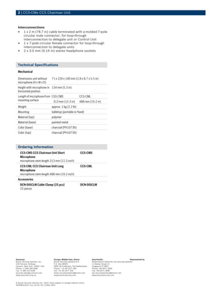 2 | CCS‑CMx CCS Chairman Unit
Interconnections
• 1 x 2 m (78.7 in) cable terminated with a molded 7-pole
circular male connector, for loop-through
interconnection to delegate unit or Control Unit
• 1 x 7-pole circular female connector for loop-through
interconnection to delegate units
• 2 x 3.5 mm (0.14 in) stereo headphone sockets
Technical Specifications
Mechanical
Dimensions unit without
microphone (H x W x D)
71 x 220 x 140 mm (2.8 x 8.7 x 5.5 in)
Height with microphone in
horizontal position
134 mm (5.3 in)
Lengthofmicrophonefrom
mounting surface
CSS‑CMS CCS‑CML
313 mm (12.3 in) 488 mm (19.2 in)
Weight approx. 1 kg (2.2 lb)
Mounting tabletop (portable or fixed)
Material (top) polymer
Material (base) painted metal
Color (base) charcoal (PH10736)
Color (top) charcoal (PH10736)
Ordering Information
CCS‑CMS CCS Chairman Unit Short
Microphone
microphone stem length 313 mm (12.3 inch)
CCS-CMS
CCS‑CML CCS Chairman Unit Long
Microphone
microphone stem length 488 mm (19.2 inch)
CCS-CML
Accessories
DCN‑DISCLM Cable Clamp (25 pcs)
25 pieces
DCN-DISCLM
Americas:
Bosch Security Systems, Inc.
130 Perinton Parkway
Fairport, New York, 14450, USA
Phone: +1 800 289 0096
Fax: +1 585 223 9180
security.sales@us.bosch.com
www.boschsecurity.us
Europe, Middle East, Africa:
Bosch Security Systems B.V.
P.O. Box 80002
5600 JB Eindhoven, The Netherlands
Phone: + 31 40 2577 284
Fax: +31 40 2577 330
emea.securitysystems@bosch.com
www.boschsecurity.com
Asia-Pacific:
Robert Bosch (SEA) Pte Ltd, Security Systems
11 Bishan Street 21
Singapore 573943
Phone: +65 6571 2600
Fax: +65 6571 2698
apr.securitysystems@bosch.com
www.boschsecurity.com
Represented by
© Bosch Security Systems Inc. 2010 | Data subject to change without notice
T6249531019 | Cur: en-US, V4, 15 Mar 2010
 