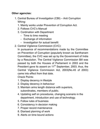 Other agencies:
  1. Central Bureau of Investigation (CBI) – Anti Corruption
     Whing:
     1. Mainly works under Prevention of Corruption Act.
     2. Follows CVC’s Manual
     3. Cordination with Department
        - Time to time meeting
        - Exchange of information
        - Investigation for autual benefit
  2. Central Vigilance Commission (CVC):
     In pursuance of recommendations made by the Committee
     on Prevention of Corruption (popularly known as Santhanam
     Committee), the CVC was set up by the Government of India
     by a Resulution. The Central Vigilance Commission Bill was
     passed by both the Houses of Parliament in 2003 and the
     President gave its assent on 11th September, 2003, thus, the
     Central Vigilance Commission Act, 2003(No.45 of 2003)
     came into effect from that date.
     Check Points:
     1. Display decency in lifestyle
     2. Display decency in behaviour
     3. Maintain arms length distance with superiors,
        subordinates, members of public.
     4. Updating self on procedures, changing scenario in the
        department, introduction and use of technology.
     5. Follow rules of business
     6. Consistency in decision making
     7. Proper record maintenance
     8. Diarised planning of work
     9. Alerts on time bound actions
 