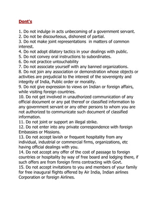 Dont's

1. Do not indulge in acts unbecoming of a government servant.
2. Do not be discourteous, dishonest of partial.
3. Do not make joint representations in matters of common
interest.
4. Do not adopt dilatory tactics in your dealings with public.
5. Do not convey oral instructions to subordinates.
6. Do not practice untouchability
7. Do not associate yourself with any banned organizations.
8. Do not join any association or demonstration whose objects or
activities are prejudicial to the interest of the sovereignty and
integrity of India, Public order or morality.
9. Do not give expression to views on Indian or foreign affairs,
while visiting foreign countries.
10. Do not get involved in unauthorized communication of any
official document or any pat thereof or classified information to
any government servant or any other persons to whom you are
not authorized to communicate such document of classified
information.
11. Do not joint or support an illegal strike.
12. Do not enter into any private correspondence with foreign
Embassies or Missions.
13. Do not accept lavish or frequent hospitality from any
individual, industrial or commercial firms, organizations, etc
having official dealings with you.
14. Do not accept any offer of the cost of passage to foreign
countries or hospitality by way of free board and lodging there, if
such offers are from foreign firms contracting with Govt.
15. Do not accept invitations to you and members of your family
for free inaugural flights offered by Air India, Indian airlines
Corporation or foreign Airlines.
 