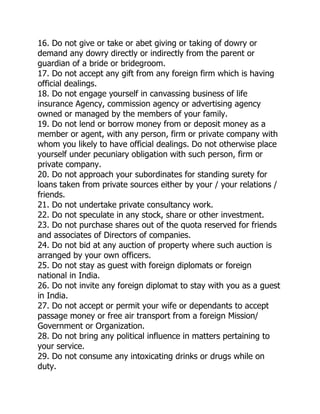 16. Do not give or take or abet giving or taking of dowry or
demand any dowry directly or indirectly from the parent or
guardian of a bride or bridegroom.
17. Do not accept any gift from any foreign firm which is having
official dealings.
18. Do not engage yourself in canvassing business of life
insurance Agency, commission agency or advertising agency
owned or managed by the members of your family.
19. Do not lend or borrow money from or deposit money as a
member or agent, with any person, firm or private company with
whom you likely to have official dealings. Do not otherwise place
yourself under pecuniary obligation with such person, firm or
private company.
20. Do not approach your subordinates for standing surety for
loans taken from private sources either by your / your relations /
friends.
21. Do not undertake private consultancy work.
22. Do not speculate in any stock, share or other investment.
23. Do not purchase shares out of the quota reserved for friends
and associates of Directors of companies.
24. Do not bid at any auction of property where such auction is
arranged by your own officers.
25. Do not stay as guest with foreign diplomats or foreign
national in India.
26. Do not invite any foreign diplomat to stay with you as a guest
in India.
27. Do not accept or permit your wife or dependants to accept
passage money or free air transport from a foreign Mission/
Government or Organization.
28. Do not bring any political influence in matters pertaining to
your service.
29. Do not consume any intoxicating drinks or drugs while on
duty.
 