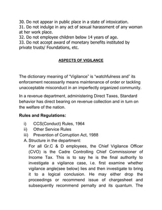 30. Do not appear in public place in a state of intoxication.
31. Do not indulge in any act of sexual harassment of any woman
at her work place.
32. Do not employee children below 14 years of age.
33. Do not accept award of monetary benefits instituted by
private trusts/ Foundations, etc.

                     ASPECTS OF VIGILANCE



The dictionary meaning of “Vigilance” is “watchfulness and” its
enforcement necessarily means maintenance of order or tackling
unacceptable misconduct in an imperfectly organized community.
In a revenue department, administering Direct Taxes, Standard
behavior has direct bearing on revenue collection and in turn on
the welfare of the nation.
Rules and Regulations:
  i)     CCS(Conduct) Rules, 1964
  ii) Other Service Rules
  iii) Prevention of Corruption Act, 1988
  A. Structure in the department:
      For all Gr.C & D employees, the Chief Vigilance Officer
      (CVO) is the Cadre Controlling Chief Commissioner of
      Income Tax. This is to say he is the final authority to
      investigate a vigilance case, i.e. first examine whether
      vigilance angle(see below) lies and then investigate to bring
      it to a logical conclusion. He may either drop the
      proceedings or recommend issue of chargesheet and
      subsequently recommend pernalty and its quantum. The
 