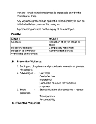 Penalty for all retired employees is imposable only by the
    President of India.
    Any vigilance proceedings against a retired employee can be
    initiated with four years of his doing so.
    A proceeding abvates on the expiry of an employee.
Penalty:
MINOR                            MAJOR
Censure                          Reduction of pay in stage or
                                 scale
Recovery from pay                Compulsory retirement
Rduction to lower pay            Removal from service
Witholding of increment


.B. Preventive Vigilance:
    1. Setting up of systems and procedures to retrain or prevent
       misconduct.
    2. Advantages -      Universal
                         Cost effective
                         Impersonal
                         Cannot be misused for vindictive
                         purposes
    3. Tools        -    Standardization of procedures – reduce
       discretion
                         Transparency
                         Accountability
C. Preventive Visilance:
 