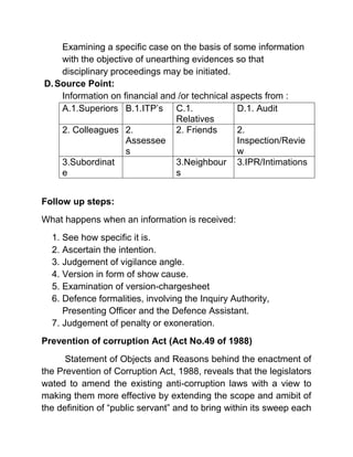 Examining a specific case on the basis of some information
    with the objective of unearthing evidences so that
    disciplinary proceedings may be initiated.
D. Source Point:
    Information on financial and /or technical aspects from :
    A.1.Superiors B.1.ITP’s C.1.                D.1. Audit
                                 Relatives
    2. Colleagues 2.             2. Friends     2.
                     Assessee                   Inspection/Revie
                     s                          w
    3.Subordinat                 3.Neighbour 3.IPR/Intimations
    e                            s


Follow up steps:
What happens when an information is received:
  1. See how specific it is.
  2. Ascertain the intention.
  3. Judgement of vigilance angle.
  4. Version in form of show cause.
  5. Examination of version-chargesheet
  6. Defence formalities, involving the Inquiry Authority,
     Presenting Officer and the Defence Assistant.
  7. Judgement of penalty or exoneration.
Prevention of corruption Act (Act No.49 of 1988)
      Statement of Objects and Reasons behind the enactment of
the Prevention of Corruption Act, 1988, reveals that the legislators
wated to amend the existing anti-corruption laws with a view to
making them more effective by extending the scope and amibit of
the definition of “public servant” and to bring within its sweep each
 