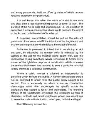 and every person who held an office by virtue of which he was
required to perform any public duty.
      It is well known that when the words of a statute are wide
and clear then a restricive meaning cannot be given to them. The
purpose of the Act is clear and unambiguous, i.e. the eratiction of
corruption. Hence a construction which would enhance the object
of the Act and curb the mischief is to be put.
     A purposive interpretation should be put on the relevant
provisions of law so as to fulfill the intention of the Legislature and
eschew an interpretation which defeats the object of the Act.
     Parliament is presumed to intend that in construing an Act
the court, by advancing the remedy which is indicated by the
workds of the Act for the mischief being dealth with, and the
implications arising from those words, should aim to further every
aspect of the ligislative purpose. A construction which promotes
the remedy Parliament has provided to sure a particular mischief
is now known as a purposive construction.
     Where a public interest is affected an interpretation is
preferred which favours the public. A narrow construction should
not be permitted to under mine the public policy sought to be
served. This is especially so where a narrow construction
discourages rather than encourages the specific action the
Legislature has sought to foster and promulgate. The founding
fathers of the Constitution envisioned the legislators as men of
character, rectitude and moral uprightness whose sole object was
to serve the purlic with dedication, to be open, truthfull and legal.
     The CBI mainly acts on this.
 