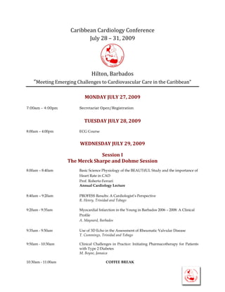 Caribbean Cardiology Conference
                            July 28 – 31, 2009




                               Hilton, Barbados
    “Meeting Emerging Challenges to Cardiovascular Care in the Caribbean”

                           MONDAY JULY 27, 2009

7:00am - 4:00pm         Secretariat Open/Registration


                          TUESDAY JULY 28, 2009
8:00am – 4:00pm         ECG Course


                        WEDNESDAY JULY 29, 2009

                                 Session I
                    The Merck Sharpe and Dohme Session
8:00am – 8:40am         Basic Science Physiology of the BEAUTifUL Study and the importance of
                        Heart Rate in CAD
                        Prof. Roberto Ferrari
                        Annual Cardiology Lecture

8:40am – 9:20am         PROFESS Results: A Cardiologist’s Perspective
                        R. Henry, Trinidad and Tobago

9:20am - 9:35am         Myocardial Infarction in the Young in Barbados 2006 – 2008: A Clinical
                        Profile
                        A. Maynard, Barbados

9:35am - 9:50am         Use of 3D Echo in the Assessment of Rheumatic Valvular Disease
                        T. Cummings, Trinidad and Tobago

9:50am - 10:30am        Clinical Challenges in Practice: Initiating Pharmacotherapy for Patients
                        with Type 2 Diabetes
                        M. Boyne, Jamaica

10:30am - 11:00am                       COFFEE BREAK
 