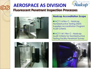 Fluorescent Penetrant Inspection Processes AEROSPACE AS DIVISION Nadcap Accreditation Scope AC7114 Rev C - Nadcap NonDestructive Testing (NDT) Suppliers Accreditation Program Audit Criteria AC7114/1 Rev C - Nadcap Audit Criteria for NonDestructive Testing Facility Penetrant Survey 