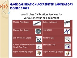 World class Calibration Services for  various measuring equipment  GAGE CALIBRATION ACCREDITED LABORATORY ISO/IEC 17025  Dial Thickness Gages Feeler Gages Tubular Inside Micrometers (Single Rod Type) Standard Foils Taper Plain Ring Gages Taper Plain Plug Gages Thread Plug Gages Digital indicators Thread Ring Gages Snap gages   