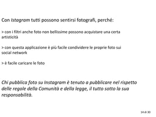 14 di 30
Con Istagram tutti possono sentirsi fotografi, perché:
> con i filtri anche foto non bellissime possono acquistare una certa
artisticità
> con questa applicazione è più facile condividere le proprie foto sui
social network
> è facile caricare le foto
Chi pubblica foto su Instagram è tenuto a pubblicare nel rispetto
delle regole della Comunità e della legge, il tutto sotto la sua
responsabilità.
 