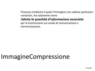 16 di 30
ImmagineCompressione
Processo mediante il quale l’immagine non subisce particolari
variazioni, ma solamente viene
ridotta la quantità d’informazione associata
per la trasmissione sul canale di comunicazione o
memorizzazione.
 