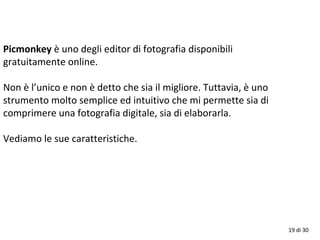 19 di 30
Picmonkey è uno degli editor di fotografia disponibili
gratuitamente online.
Non è l’unico e non è detto che sia il migliore. Tuttavia, è uno
strumento molto semplice ed intuitivo che mi permette sia di
comprimere una fotografia digitale, sia di elaborarla.
Vediamo le sue caratteristiche.
 