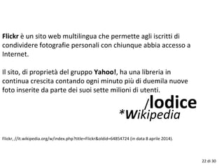 /lodice
*Wikipedia
22 di 30
Flickr è un sito web multilingua che permette agli iscritti di
condividere fotografie personali con chiunque abbia accesso a
Internet.
Il sito, di proprietà del gruppo Yahoo!, ha una libreria in
continua crescita contando ogni minuto più di duemila nuove
foto inserite da parte dei suoi sette milioni di utenti.
Flickr, //it.wikipedia.org/w/index.php?title=Flickr&oldid=64854724 (in data 8 aprile 2014).
 