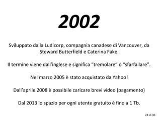 2002
Sviluppato dalla Ludicorp, compagnia canadese di Vancouver, da
Steward Butterfield e Caterina Fake.
Il termine viene dall’inglese e significa “tremolare” o “sfarfallare”.
Nel marzo 2005 è stato acquistato da Yahoo!
Dall’aprile 2008 è possibile caricare brevi video (pagamento)
Dal 2013 lo spazio per ogni utente gratuito è fino a 1 Tb.
24 di 30
 