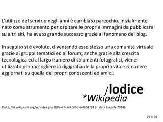 29 di 30
L'utilizzo del servizio negli anni è cambiato parecchio. Inizialmente
nato come strumento per ospitare le proprie immagini da pubblicare
su altri siti, ha avuto grande successo grazie al fenomeno dei blog.
In seguito si è evoluto, diventando esso stesso una comunità virtuale
grazie ai gruppi tematici ed ai forum; anche grazie alla crescita
tecnologica ed al largo numero di strumenti fotografici, viene
utilizzato per raccogliere la digigrafia della propria vita e rimanere
aggiornati su quella dei propri conoscenti ed amici.
/lodice
*Wikipedia
Flickr, //it.wikipedia.org/w/index.php?title=Flickr&oldid=64854724 (in data 8 aprile 2014).
 