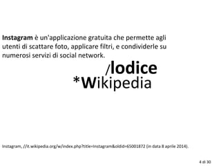 4 di 30
Instagram è un'applicazione gratuita che permette agli
utenti di scattare foto, applicare filtri, e condividerle su
numerosi servizi di social network.
/lodice
*Wikipedia
Instagram, //it.wikipedia.org/w/index.php?title=Instagram&oldid=65001872 (in data 8 aprile 2014).
 