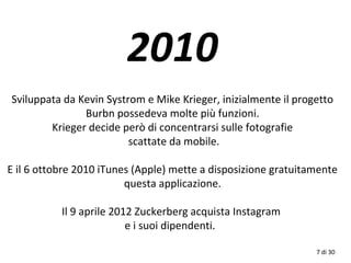 2010
Sviluppata da Kevin Systrom e Mike Krieger, inizialmente il progetto
Burbn possedeva molte più funzioni.
Krieger decide però di concentrarsi sulle fotografie
scattate da mobile.
E il 6 ottobre 2010 iTunes (Apple) mette a disposizione gratuitamente
questa applicazione.
Il 9 aprile 2012 Zuckerberg acquista Instagram
e i suoi dipendenti.
7 di 30
 