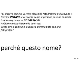 8 di 30
“Ci piaceva come le vecchie macchine fotografiche utilizzavano il
termine INSTANT, e ci ricorda come le persone parlano in modo
istantaneo, come un TELEGRAMMA.
Abbiamo messo insieme le due cose.
Come dire a qualcuno, qualcosa di immediato con una
fotografia.”
perché questo nome?
 