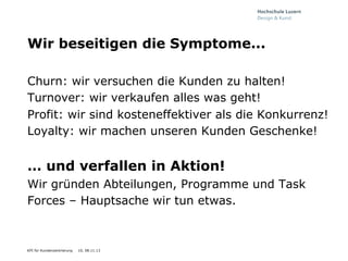 Wir beseitigen die Symptome...
Churn: wir versuchen die Kunden zu halten!
Turnover: wir verkaufen alles was geht!
Profit: wir sind kosteneffektiver als die Konkurrenz!
Loyalty: wir machen unseren Kunden Geschenke!

… und verfallen in Aktion!
Wir gründen Abteilungen, Programme und Task
Forces – Hauptsache wir tun etwas.

KPI für Kundenzentrierung

10, 08.11.13

 