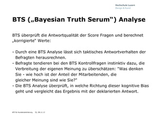 BTS („Bayesian Truth Serum“) Analyse
BTS überprüft die Antwortqualität der Score Fragen und berechnet
„korrigierte“ Werte:
-  Durch eine BTS Analyse lässt sich taktisches Antwortverhalten der
Befragten herausrechnen.
-  Befragte tendieren bei den BTS Kontrollfragen instinktiv dazu, die
Verbreitung der eigenen Meinung zu überschätzen: "Was denken
Sie - wie hoch ist der Anteil der Mitarbeitenden, die
gleicher Meinung sind wie Sie?"
-  Die BTS Analyse überprüft, in welche Richtung dieser kognitive Bias
geht und vergleicht das Ergebnis mit der deklarierten Antwort.

KPI für Kundenzentrierung

52, 08.11.13

 