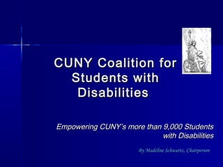 CUNY Coalition forCUNY Coalition for
Students withStudents with
DisabilitiesDisabilities
Empowering CUNY’s more than 9,000 StudentsEmpowering CUNY’s more than 9,000 Students
with Disabilitieswith Disabilities
By Madeline Schwartz, ChairpersonBy Madeline Schwartz, Chairperson
 