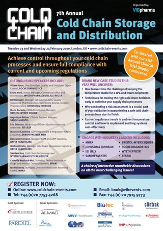 Organised by:

                                                                                                        VIBpharma
                                              7th Annual

                                              Cold Chain Storage
                                              and Distribution
Tuesday 23 and Wednesday 24 February 2010, London, UK • www.coldchain-events.com
                                                                                                        Co-lo
                                                                                                      with cated
Achieve control throughout your cold chain                                                                  o
                                                                                                    Annu ur 11th
                                                                                                          al Cli
processes and ensure full compliance with                                                            Trial       nic
                                                                                                           Supp al
                                                                                                    confe         ly
current and upcoming regulations                                                                           rence

  DISTINGuISHED SPEAKERS INCLuDE:                             BRAND NEW CASE STuDIES THIS
 Viliam Kovac, Vice President Quality and Divisional Export   YEAR WILL uNCoVER:
 Control, RoCHE DIAGNoSTICS                                   •	 How to overcome the challenge of keeping the
 Fabio Mioli, Senior Manager, Commercial Office and              temperature stable for 2-8°C and frozen shipments
 Distribution, WYETH PHARMACEuTICALS/PFIZER
                                                              •	 Techniques for making the right cold chain decisions
 Bert janssen, Manager QA Supply Chain, Quality
 Assurance Pharmaceutical, Operations Beerse, Janssen            early to optimise your supply chain processes
 Pharmaceutica, joHNSoN & joHNSoN                             •	 Why conducting a risk assessment is a crucial part
 Maria Dorazio, EMEA Distribution Manager,                       of your validation in guaranteeing a safe cold chain
 BRISToL-MYERS SQuIBB
                                                                 process from start to finish
 Angelique Keijzer, Clinical Support Manager,
 SANoFI-AVENTIS                                               •	 Current regulatory trends in ambient temperature
 Eric Delestre, Marketing Affiliates Quality Assurance           control and how to implement auditing systems
 Associate, ELI LILLY                                            cost-effectively
 Maurizio Caschera, GDP Responsible & Regulatory Affairs
 Executive, SANoFI PASTEuR MSD
 Ilona Zwernemann, Manager ADM and GMP Logistics,             ENGAGE WITH INDuSTRY LEADERS INCLuDING:
 BAYER HEALTHCARE                                             •	 MHRA                       •	 BRISToL-MYERS SQuIBB
 Michael Krahe, Manager Cold Chain Operations/Logistics,      •	 joHNSoN & joHNSoN          •	 RoCHE DIAGNoSTICS
 BAYER HEALTHCARE
                                                              •	 ELI LILLY                  •	 WYETH/PFIZER
 Saddam Huq, Cold Chain Technology Lead,
 WYETH PHARMACEuTICALS/PFIZER                                 •	 SANoFI-AVENTIS             •	 BFARM
 Cornelia Nopitsch-Mai, Scientist, Federal Institute for
 Drugs and Medical Devices Germany, BfArM
 Ian Holloway, Manager, Defective Medicines Reporting
                                                              A choice of interactive roundtable discussions
 Centre, MHRA                                                 on all the most challenging issues!



    REGISTER NoW:
■ online: www.coldchain-events.com                                     ■ Email: book@vibevents.com
■ Tel: +44 (0)20 7753 4268                                             ■ Fax: +44 (0) 20 7915 9773
Gold Sponsor:                Silver Sponsors:
 